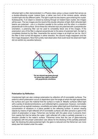 refracted light is often demonstrated in a Physics class using a unique crystal that serves as
a double-refracting crystal. Iceland Spar, a rather rare form of the mineral calcite, refracts
incident light into two different paths. The light is split into two beams upon entering the crystal.
Subsequently, if an object is viewed by looking through an Iceland Spar crystal, two images
will be seen. The two images are the result of the double refraction of light. Both refracted light
beams are polarized - one in a direction parallel to the surface and the other in a direction
perpendicular to the surface. Since these two refracted rays are polarized with a perpendicular
orientation, a polarizing filter can be used to completely block one of the images. If the
polarization axis of the filter is aligned perpendicular to the plane of polarized light, the light is
completely blocked by the filter; meanwhile the second image is as bright as can be. And if
the filter is then turned 90-degrees in either direction, the second image reappears and the
first image disappears. Now that's pretty neat observation that could never be observed if light
did not exhibit any wavelike behavior.
Polarization by Reflection:
Unpolarized light can also undergo polarization by reflection off of nonmetallic surfaces. The
extent to which polarization occurs is dependent upon the angle at which the light approaches
the surface and upon the material that the surface is made of. Metallic surfaces reflect light
with a variety of vibrational directions; such reflected light is unpolarized. However, nonmetallic
surfaces such as asphalt roadways, snowfields and water reflect light such that there is a large
concentration of vibrations in a plane parallel to the reflecting surface. A person viewing
objects by means of light reflected off of nonmetallic surfaces will often perceive a glare if the
extent of polarization is large. Fishermen are familiar with this glare since it prevents them
from seeing fish that lie below the water. Light reflected off a lake is partially polarized in a
direction parallel to the water's surface. Fishermen know that the use of glare-reducing
sunglasses with the proper polarization axis allows for the blocking of this partially polarized
light. By blocking the plane-polarized light, the glare is reduced and the fisherman can more
easily see fish located under the water.
 