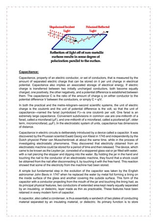Capacitance:
Capacitance, property of an electric conductor, or set of conductors, that is measured by the
amount of separated electric charge that can be stored on it per unit change in electrical
potential. Capacitance also implies an associated storage of electrical energy. If electric
charge is transferred between two initially uncharged conductors, both become equally
charged, one positively, the other negatively, and a potential difference is established between
them. The capacitance C is the ratio of the amount of charge q on either conductor to the
potential difference V between the conductors, or simply C = q/V.
In both the practical and the metre–kilogram–second scientific systems, the unit of electric
charge is the coulomb and the unit of potential difference is the volt, so that the unit of
capacitance—named the farad (symbolized F)—is one coulomb per volt. One farad is an
extremely large capacitance. Convenient subdivisions in common use are one-millionth of a
farad, called a microfarad (μF), and one-millionth of a microfarad, called a picofarad (pF; older
term, micromicrofarad, μμF). In the electrostatic system of units, capacitance has dimensions
of distance.
Capacitance in electric circuits is deliberately introduced by a device called a capacitor. It was
discovered by the Prussian scientist Ewald Georg von Kleist in 1745 and independently by the
Dutch physicist Pieter van Musschenbroek at about the same time, while in the process of
investigating electrostatic phenomena. They discovered that electricity obtained from an
electrostatic machine could be stored for a period of time and then released. The device, which
came to be known as the Leyden jar, consisted of a stoppered glass vial or jar filled with water,
with a nail piercing the stopper and dipping into the water. By holding the jar in the hand and
touching the nail to the conductor of an electrostatic machine, they found that a shock could
be obtained from the nail after disconnecting it, by touching it with the free hand. This reaction
showed that some of the electricity from the machine had been stored.
A simple but fundamental step in the evolution of the capacitor was taken by the English
astronomer John Bevis in 1747 when he replaced the water by metal foil forming a lining on
the inside surface of the glass and another covering the outside surface. This form of the
capacitor with a conductor projecting from the mouth of the jar and touching the lining had, as
its principal physical features, two conductors of extended area kept nearly equally separated
by an insulating, or dielectric, layer made as thin as practicable. These features have been
retained in every modern form of capacitor.
A capacitor, also called a condenser, is thus essentially a sandwich of two plates of conducting
material separated by an insulating material, or dielectric. Its primary function is to store
 