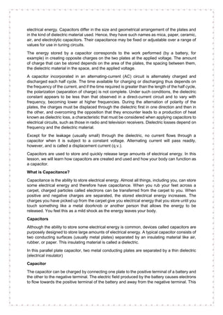electrical energy. Capacitors differ in the size and geometrical arrangement of the plates and
in the kind of dielectric material used. Hence, they have such names as mica, paper, ceramic,
air, and electrolytic capacitors. Their capacitance may be fixed or adjustable over a range of
values for use in tuning circuits.
The energy stored by a capacitor corresponds to the work performed (by a battery, for
example) in creating opposite charges on the two plates at the applied voltage. The amount
of charge that can be stored depends on the area of the plates, the spacing between them,
the dielectric material in the space, and the applied voltage.
A capacitor incorporated in an alternating-current (AC) circuit is alternately charged and
discharged each half cycle. The time available for charging or discharging thus depends on
the frequency of the current, and if the time required is greater than the length of the half cycle,
the polarization (separation of charge) is not complete. Under such conditions, the dielectric
constant appears to be less than that observed in a direct-current circuit and to vary with
frequency, becoming lower at higher frequencies. During the alternation of polarity of the
plates, the charges must be displaced through the dielectric first in one direction and then in
the other, and overcoming the opposition that they encounter leads to a production of heat
known as dielectric loss, a characteristic that must be considered when applying capacitors to
electrical circuits, such as those in radio and television receivers. Dielectric losses depend on
frequency and the dielectric material.
Except for the leakage (usually small) through the dielectric, no current flows through a
capacitor when it is subject to a constant voltage. Alternating current will pass readily,
however, and is called a displacement current (q.v.).
Capacitors are used to store and quickly release large amounts of electrical energy. In this
lesson, we will learn how capacitors are created and used and how your body can function as
a capacitor.
What is Capacitance?
Capacitance is the ability to store electrical energy. Almost all things, including you, can store
some electrical energy and therefore have capacitance. When you rub your feet across a
carpet, charged particles called electrons can be transferred from the carpet to you. When
positive and negative charges are separated, the stored electrical energy increases. The
charges you have picked up from the carpet give you electrical energy that you store until you
touch something like a metal doorknob or another person that allows the energy to be
released. You feel this as a mild shock as the energy leaves your body.
Capacitors
Although the ability to store some electrical energy is common, devices called capacitors are
purposely designed to store large amounts of electrical energy. A typical capacitor consists of
two conducting surfaces (usually metal plates) separated by an insulating material like air,
rubber, or paper. This insulating material is called a dielectric.
In this parallel plate capacitor, two metal conducting plates are separated by a thin dielectric
(electrical insulator)
Capacitor
The capacitor can be charged by connecting one plate to the positive terminal of a battery and
the other to the negative terminal. The electric field produced by the battery causes electrons
to flow towards the positive terminal of the battery and away from the negative terminal. This
 