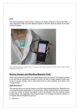 ECG:
This electrocardiogram (ECG) device measures the electric potential of the human heart. It
uses capacitors to filter out other electrical signals so that the electrical activity of the heart
can be monitored.
This electrocardiogram (ECG) device measures the electric potential of the human heart. It uses
capacitors to filter out
Moving Charges and Resulting Magnetic Field:
What is the mechanism by which one magnet exerts a force on another? The answer is related
to the fact that all magnetism is caused by current, the flow of charge. Magnetic fields exert
forces on moving charges, and so they exert forces on other magnets, all of which have
moving charges.
Right Hand Rule 1
The magnetic force on a moving charge is one of the most fundamental known. Magnetic force
is as important as the electrostatic or Coulomb force. Yet the magnetic force is more complex,
in both the number of factors that affects it and in its direction, than the relatively simple
Coulomb force. The magnitude of the magnetic force F on a charge q moving at a speed v in
a magnetic field of strength B is given by
F = qvB sin θ,
 