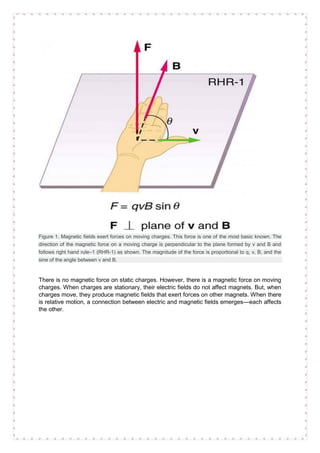 Figure 1. Magnetic fields exert forces on moving charges. This force is one of the most basic known. The
direction of the magnetic force on a moving charge is perpendicular to the plane formed by v and B and
follows right hand rule–1 (RHR-1) as shown. The magnitude of the force is proportional to q, v, B, and the
sine of the angle between v and B.
There is no magnetic force on static charges. However, there is a magnetic force on moving
charges. When charges are stationary, their electric fields do not affect magnets. But, when
charges move, they produce magnetic fields that exert forces on other magnets. When there
is relative motion, a connection between electric and magnetic fields emerges—each affects
the other.
 