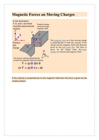Magnetic Forces on Moving Charges
The magnetic force on a free moving charge
is perpendicular to both the velocity of the
charge and the magnetic field with direction
given by the right hand rule. The force is
given by the charge times the vector
product of velocity and magnetic field.
If the velocity is perpendicular to the magnetic field then the force is given by the
simple product
 