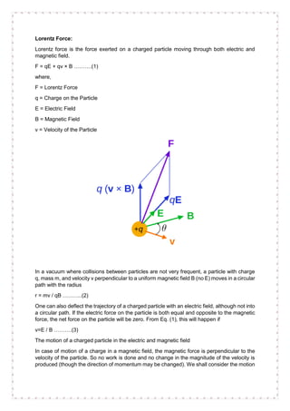 Lorentz Force:
Lorentz force is the force exerted on a charged particle moving through both electric and
magnetic field.
F = qE + qv × B ……….(1)
where,
F = Lorentz Force
q = Charge on the Particle
E = Electric Field
B = Magnetic Field
v = Velocity of the Particle
In a vacuum where collisions between particles are not very frequent, a particle with charge
q, mass m, and velocity v perpendicular to a uniform magnetic field B (no E) moves in a circular
path with the radius
r = mv / qB ………..(2)
One can also deflect the trajectory of a charged particle with an electric field, although not into
a circular path. If the electric force on the particle is both equal and opposite to the magnetic
force, the net force on the particle will be zero. From Eq. (1), this will happen if
v=E / B ……….(3)
The motion of a charged particle in the electric and magnetic field
In case of motion of a charge in a magnetic field, the magnetic force is perpendicular to the
velocity of the particle. So no work is done and no change in the magnitude of the velocity is
produced (though the direction of momentum may be changed). We shall consider the motion
 