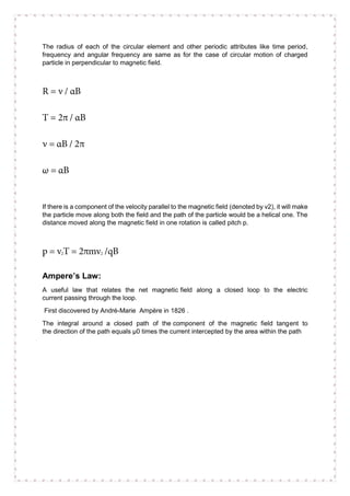 The radius of each of the circular element and other periodic attributes like time period,
frequency and angular frequency are same as for the case of circular motion of charged
particle in perpendicular to magnetic field.
If there is a component of the velocity parallel to the magnetic field (denoted by v2), it will make
the particle move along both the field and the path of the particle would be a helical one. The
distance moved along the magnetic field in one rotation is called pitch p.
Ampere’s Law:
A useful law that relates the net magnetic field along a closed loop to the electric
current passing through the loop.
First discovered by André-Marie Ampère in 1826 .
The integral around a closed path of the component of the magnetic field tangent to
the direction of the path equals µ0 times the current intercepted by the area within the path
 