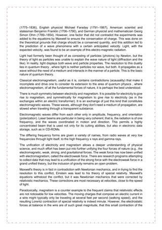(1775–1836), English physicist Michael Faraday (1791–1867), American scientist and
statesman Benjamin Franklin (1706–1790), and German physicist and mathematician Georg
Simon Ohm (1789–1854). However, one factor that did not contradict the experiments was
added to the equations by Maxwell to ensure the conservation of charge. This was done on
the theoretical grounds that charge should be a conserved quantity, and this addition led to
the prediction of a wave phenomena with a certain anticipated velocity. Light, with the
expected velocity, was found to be an example of this electro-magnetic radiation.
Light had formerly been thought of as consisting of particles (photons) by Newton, but the
theory of light as particles was unable to explain the wave nature of light (diffraction and the
like). In reality, light displays both wave and particle properties. The resolution to this duality
lies in quantum theory , where light is neither particles nor wave, but both. It propagates as a
wave without the need of a medium and interacts in the manner of a particle. This is the basic
nature of quantum theory.
Classical electromagnetism, useful as it is, contains contradictions (acausality) that make it
incomplete and drive one to consider its extension to the area of quantum physics , where
electromagnetism, of all the fundamental forces of nature, it is perhaps the best understood.
There is much symmetry between electricity and magnetism. It is possible for electricity to give
rise to magnetism, and symmetrically for magnetism to give rise to electricity (as in the
exchanges within an electric transformer). It is an exchange of just this kind that constitutes
electromagnetic waves. These waves, although they don't need a medium of propagation, are
slowed when traveling through a transparent substance.
Electromagnetic waves differ from each other only in amplitude, frequency, and orientation
(polarization). Laser beams are particular in being very coherent, that is, the radiation is of one
frequency, and the waves coordinated in motion and direction. This permits a highly
concentrated beam that is used not only for its cutting abilities, but also in electronic data
storage, such as in CD-ROMs.
The differing frequency forms are given a variety of names, from radio waves at very low
frequencies through light itself, to the high frequency x rays and gamma rays.
The unification of electricity and magnetism allows a deeper understanding of physical
science, and much effort has been put into further unifying the four forces of nature (e.g., the
electromagnetic, weak, strong, and gravitational forces. The weak force has now been unified
with electromagnetism, called the electroweak force. There are research programs attempting
to collect data that may lead to a unification of the strong force with the electroweak force in a
grand unified theory, but the inclusion of gravity remains an open problem.
Maxwell's theory is in fact in contradiction with Newtonian mechanics, and in trying to find the
resolution to this conflict, Einstein was lead to his theory of special relativity. Maxwell's
equations withstood the conflict, but it was Newtonian mechanics that were corrected by
relativistic mechanics. These corrections are most necessary at velocities, close to the speed
of light.
Paradoxically, magnetism is a counter example to the frequent claims that relativistic effects
are not noticeable for low velocities. The moving charges that compose an electric current in
a wire might typically only be traveling at several feet per second (walking speed), and the
resulting Lorentz contraction of special relativity is indeed minute. However, the electrostatic
forces at balance in the wire are of such great magnitude, that this small contraction of the
 