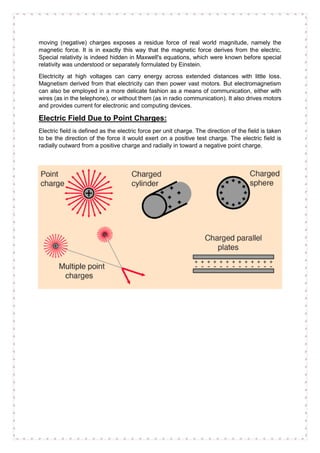 moving (negative) charges exposes a residue force of real world magnitude, namely the
magnetic force. It is in exactly this way that the magnetic force derives from the electric.
Special relativity is indeed hidden in Maxwell's equations, which were known before special
relativity was understood or separately formulated by Einstein.
Electricity at high voltages can carry energy across extended distances with little loss.
Magnetism derived from that electricity can then power vast motors. But electromagnetism
can also be employed in a more delicate fashion as a means of communication, either with
wires (as in the telephone), or without them (as in radio communication). It also drives motors
and provides current for electronic and computing devices.
Electric Field Due to Point Charges:
Electric field is defined as the electric force per unit charge. The direction of the field is taken
to be the direction of the force it would exert on a positive test charge. The electric field is
radially outward from a positive charge and radially in toward a negative point charge.
 