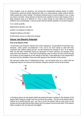 Point charges, such as electrons, are among the fundamental building blocks of matter.
Furthermore, spherical charge distributions (like on a metal sphere) create external electric
fields exactly like a point charge. The electric potential due to a point charge is, thus, a case
we need to consider. Using calculus to find the work needed to move a test charge q from a
large distance away to a distance of r from a point charge Q, and noting the connection
between work and potential , it can be shown that the electric potential V of a point charge is
E is a vector quantity
Magnitude & direction vary with
position--but depend on object w/
charge Q setting up the field
E-field exerts a force on other point charges
Gauss’ law Electric Potential:
Flux of an Electric Field:
In this lecture we introduce “Gauss’s law” which happens to be equivalent to Coulomb’s law.
However, under certain circumstances it turn out to be much easier to deal with than
Coulomb’s law. Before stating the law, we will introduce the concept of “flux” of an electric
field. As has been mentioned during our discussion of vector calculus, the concept of flux
arises from fluid dynamics. If we have a fluid flowing past a surface, the flux of fluid through
the surface not only depends on the velocity of the fluid, it also depends on the magnitude of
the area and the orientation of the area with respect to the direction of the velocity.
We had seen earlier that an infinitesimal surface can be looked upon as a vector with the
magnitude equal to the area and the direction along the outward normal to the surface
In the figure above we see electric field lines passing through a surface S, the direction of the
electric field making an angle θ with the normal to the surface. The flux of the electric field is
defined as In performing the sum, one has to know the electric field at every point on the
surface and the angle that the field makes with the outward normal at that point. If the electric
field is constant, the flux becomes Ecos@dS .
 