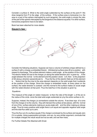 Consider a surface S. What is the solid angle subtended by the surface at the point P. We
draw tangents from P to the edge of the surface. If the surface area is transverse (i.e. the
area is a part of the sphere intercepted by such tangents), the solid angle is simply the ratio
of the part of the sphere intercepted by the tangents to the distance squared. For other surface,
transverse projections have to be taken.
Book has been attached for more details:
Gauss’s law :
Consider the following situations. Suppose we have a volume of arbitrary shape defined by a
surface S with a charge q embedded therein. Infinitesimal surface area dS at a position with
respect to thecharge. The surface element makes a solid angle at the position of the charge.
The electric fieldat dS due to the charge q is along the radial direction and is given by . If the
angle between the normal to the element and the position vector is θ, then is the projection
of dS along a direction perpendicular to . Thus the flux of the electric field out of this element
is . Notice that the flux due to the area element depends on the solid angle that it subtends
at the position of the charge. Since the charge is embedded inside, at every place on the
surface, the radial direction is outward and the normal to the surface makes an acute angle
with the radial direction at that point. Thus the total flux in this situation is given by
Equations:
The measure of the angle (in radian measure) is then the ratio of the length L of the arc to
the radius of the circle. since the total solid angle subtended at q by the entire surface is 4π.
Suppose, instead, the charge q is somewhere outside the volume. If we draw rays of a cone
from the charge on to the volume, they will intersect the surface at two places, with the normal
of one of the surface elements making an acute angle with and the other making an obtuse
angle. Thus for every positive solid angle there is an equal and opposite negative solid angle
and the total flux adds up to zero.
Thus the flux out of a surface equals if the charge is enclosed by the surface and equals zero
if it is outside. Using superposition principle, one can, by very similar argument, conclude that
for multiple charges the result would be true as well, and we then have,
For Further Details File Attached with Email.
 