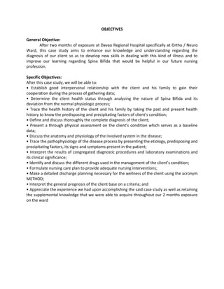 OBJECTIVES

General Objective:
       After two months of exposure at Davao Regional Hospital specifically at Ortho / Neuro
Ward, this case study aims to enhance our knowledge and understanding regarding the
diagnosis of our client so as to develop new skills in dealing with this kind of illness and to
improve our learning regarding Spina Bifida that would be helpful in our future nursing
profession.

Specific Objectives:
After this case study, we will be able to:
• Establish good interpersonal relationship with the client and his family to gain their
cooperation during the process of gathering data;
• Determine the client health status through analyzing the nature of Spina Bifida and its
deviation from the normal physiologic process;
• Trace the health history of the client and his family by taking the past and present health
history to know the predisposing and precipitating factors of client’s condition;
• Define and discuss thoroughly the complete diagnosis of the client;
• Present a through physical assessment on the client’s condition which serves as a baseline
data;
• Discuss the anatomy and physiology of the involved system in the disease;
• Trace the pathophysiology of the disease process by presenting the etiology, predisposing and
precipitating factors, its signs and symptoms present in the patient;
• Interpret the results of congregated diagnostic procedures and laboratory examinations and
its clinical significance;
• Identify and discuss the different drugs used in the management of the client’s condition;
• Formulate nursing care plan to provide adequate nursing interventions;
• Make a detailed discharge planning necessary for the wellness of the client using the acronym
METHOD;
• Interpret the general prognosis of the client base on a criteria; and
• Appreciate the experience we had upon accomplishing the said case study as well as retaining
the supplemental knowledge that we were able to acquire throughout our 2 months exposure
on the ward
 