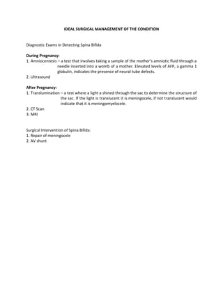 IDEAL SURGICAL MANAGEMENT OF THE CONDITION


Diagnostic Exams in Detecting Spina Bifida

During Pregnancy:
1. Amniocentesis – a test that involves taking a sample of the mother’s amniotic fluid through a
                 needle inserted into a womb of a mother. Elevated levels of AFP, a gamma 1
                 globulin, indicates the presence of neural tube defects.
2. Ultrasound

After Pregnancy:
1. Translumination – a test where a light a shined through the sac to determine the structure of
                   the sac. If the light is translucent it is meningocele, if not translucent would
                   indicate that it is meningomyelocele.
2. CT Scan
3. MRI


Surgical Intervention of Spina Bifida:
1. Repair of meningocele
2. AV shunt
 