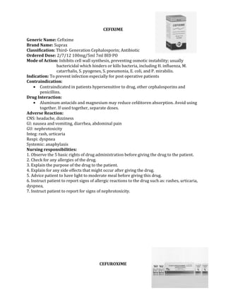CEFIXIME

Generic Name: Cefixime
Brand Name: Suprax
Classification: Third- Generation Cephalosporin; Antibiotic
Ordered Dose: 2/7/12 100mg/5ml 7ml BID PO
Mode of Action: Inhibits cell wall synthesis, preventing osmotic instability; usually
                  bactericidal which hinders or kills bacteria, including H. influenza, M.
                  catarrhalis, S. pyogenes, S. pneumonia, E. coli, and P. mirabilis.
Indication: To prevent infection especially for post operative patients
Contraindication:
    • Contraindicated in patients hypersensitive to drug, other cephalosporins and
        penicillins.
Drug Interaction:
    • Aluminum antacids and magnesium may reduce cefditoren absorption. Avoid using
        together. If used together, separate doses.
Adverse Reaction:
CNS: headache, dizziness
GI: nausea and vomiting, diarrhea, abdominal pain
GU: nephrotoxicity
Integ: rash, urticaria
Respi: dyspnea
Systemic: anaphylaxis
Nursing responsibilities:
1. Observe the 5 basic rights of drug administration before giving the drug to the patient.
2. Check for any allergies of the drug.
3. Explain the purpose of the drug to the patient.
4. Explain for any side effects that might occur after giving the drug.
5. Advice patient to have light to moderate meal before giving this drug.
6. Instruct patient to report signs of allergic reactions to the drug such as: rashes, urticaria,
dyspnea,
7. Instruct patient to report for signs of nephrotoxicity.




                                         CEFUROXIME
 