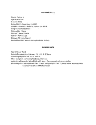 PERSONAL DATA

Name: Patient S
Age: 4 years old
Gender: Male
Date of Birth: November 24, 2007
Address: Southern Davao, PC, Davao Del Norte
Religion: Roman Catholic
Nationality: Filipino
Mother’s Name: Sheila
Father’s Name: Arjie
Siblings: Mayumi, Arsheil
Ordinal Position: Second among the three siblings


                                       CLINICAL DATA

Ward: Neuro Ward
Date & Time Admitted: January 26, 2012 @ 3:30pm
Admitting Physician: Dr. Lucio Tems Jr
Chief Complain: Increasing head circumference
Addmitting Diagnosis: Spina Bifida with Non – Communicating Hydrocephalus
Final Diagnosis: Meningocoele T4 – T6 with Syringomyelia T4 – T9, Obstructive Hydrocephalus
               Secondary to Chiari II Malformation
 