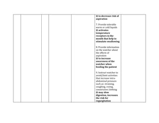 ® to decrease risk of
aspiration

7. Provide tolerable
warm or cold liquids
® activates
temperature
receptors in the
mouth that help to
stimulate swallowing

8. Provide information
on the watcher about
the effects of
aspiration
® to increase
awareness of the
watcher when
feeding the patient

9. Instruct watcher to
avoid/limit activities
that increase intra-
abdominal pressure
such as: straining,
coughing, crying,
constrictive clothing
® may slow
digestion, increases
the risk for
regurgitation
 