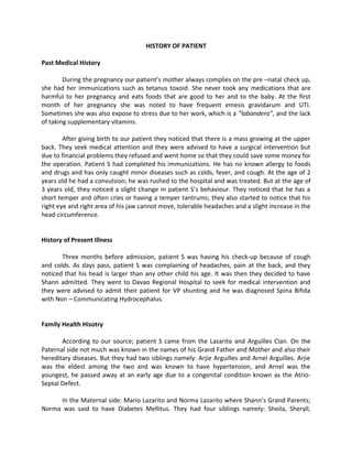 HISTORY OF PATIENT

Past Medical History

        During the pregnancy our patient’s mother always complies on the pre –natal check up,
she had her immunizations such as tetanus toxoid. She never took any medications that are
harmful to her pregnancy and eats foods that are good to her and to the baby. At the first
month of her pregnancy she was noted to have frequent emesis gravidarum and UTI.
Sometimes she was also expose to stress due to her work, which is a ”labandera”, and the lack
of taking supplementary vitamins.

        After giving birth to our patient they noticed that there is a mass growing at the upper
back. They seek medical attention and they were advised to have a surgical intervention but
due to financial problems they refused and went home so that they could save some money for
the operation. Patient S had completed his immunizations. He has no known allergy to foods
and drugs and has only caught minor diseases such as colds, fever, and cough. At the age of 2
years old he had a convulsion; he was rushed to the hospital and was treated. But at the age of
3 years old, they noticed a slight change in patient S’s behaviour. They noticed that he has a
short temper and often cries or having a temper tantrums; they also started to notice that his
right eye and right area of his jaw cannot move, tolerable headaches and a slight increase in the
head circumference.


History of Present Illness

       Three months before admission, patient S was having his check-up because of cough
and colds. As days pass, patient S was complaining of headaches, pain at the back, and they
noticed that his head is larger than any other child his age. It was then they decided to have
Shann admitted. They went to Davao Regional Hospital to seek for medical intervention and
they were advised to admit their patient for VP shunting and he was diagnosed Spina Bifida
with Non – Communicating Hydrocephalus.


Family Health Hisotry

       According to our source; patient S came from the Lazarito and Arguilles Clan. On the
Paternal side not much was known in the names of his Grand Father and Mother and also their
hereditary diseases. But they had two siblings namely: Arjie Arguilles and Arnel Arguilles. Arjie
was the eldest among the two and was known to have hypertension, and Arnel was the
youngest, he passed away at an early age due to a congenital condition known as the Atrio-
Septal Defect.

     In the Maternal side: Mario Lazarito and Norma Lazarito where Shann’s Grand Parents;
Norma was said to have Diabetes Mellitus. They had four siblings namely: Sheila, Sheryll,
 