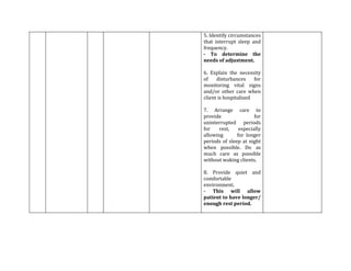 5. Identify circumstances
that interrupt sleep and
frequency.
- To determine the
needs of adjustment.

6. Explain the necessity
of    disturbances     for
monitoring vital signs
and/or other care when
client is hospitalized

7. Arrange care to
provide                for
uninterrupted periods
for    rest,    especially
allowing       for longer
periods of sleep at night
when possible. Do as
much care as possible
without waking clients.

8. Provide quiet and
comfortable
environment.
- This will allow
patient to have longer/
enough rest period.
 