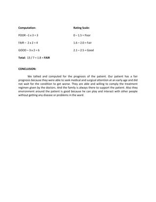 Computation:                               Rating Scale:

POOR –1 x 3 = 3                            0 – 1.5 = Poor

FAIR – 2 x 2 = 4                           1.6 – 2.0 = Fair

GOOD – 3 x 2 = 6                           2.1 – 2.5 = Good

Total: 13 / 7 = 1.8 = FAIR


CONCLUSION:

       We tallied and computed for the prognosis of the patient. Our patient has a fair
prognosis because they were able to seek medical and surgical attention at an early age and did
not wait for the condition to get worse. They are able and willing to comply the treatment
regimen given by the doctors. And the family is always there to support the patient. Also they
environment around the patient is good because he can play and interact with other people
without getting any disease or problems in the ward.
 