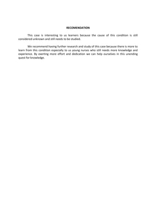 RECOMENDATION

       This case is interesting to us learners because the cause of this condition is still
considered unknown and still needs to be studied.

        We recommend having further research and study of this case because there is more to
learn from this condition especially to us young nurses who still needs more knowledge and
experience. By exerting more effort and dedication we can help ourselves in this unending
quest for knowledge.
 