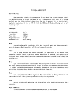 PHYSICAL ASSESSMENT

General Survey

        Our assessment took place on February 3, 2012 at 8 am; the patient was lying flat on
bed with one pillow to elevate the head. He has a mesomorphic body built. He is slightly
kyphotic and the right shoulder is lower than the left. He was on diet as tolerated with
aspiration precaution. He has an IVF of D5.03 Nacl 500cc @ 60cc/hr, infusing well at left
metacarpal vein.

Vital Signs

Temperature:           36.8°C
Heart Rate:            108 bpm
Pulse Rate:            100 bpm
Respiratory Rate:      25 cpm
Blood Pressure:        90/60 mmHg

Skin
       Our patient has a fair complexion of his skin. His skin is warm and dry to touch with
good skin turgor and with a capillary refill time of less than 3 seconds.

Head
        Hair is black, shaved and evenly distributed, no infestations of lice noted upon
inspection. Head is slightly larger than normal with 52 cm in diameter. With Ventriculo –
Peritoneal Shunt at right side of the occipital area, with pinkish scar noted at the left side of the
occipital area.

Eyes
        Eyes are symmetrical and are aligned at the upper pinnea of the ear. Iris is color brown
and pupils are equally round and is reactive to light accommodation with a diameter of 2 mm.
Our patient still cannot fully move the right eyelids, though can fully move the eyeballs from
side-to-side and up and down. Sunken eyeballs noted upon inspection.

Ears
        Ears are symmetrical and are aligned at the outer canthus of the eye. Eardrums are
intact with cerumen noted upon inspection. No lesions, discharges noted.

Nose
       Nose is symmetrically aligned at the center of the head. No discharges noted upon
inspection

Neck and Throat
      Patient was able to swallow. Upon palpation there was no mass noted.
 