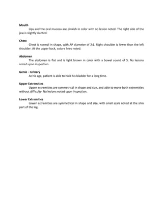 Mouth
        Lips and the oral mucosa are pinkish in color with no lesion noted. The right side of the
jaw is slightly slanted.

Chest
       Chest is normal in shape, with AP diameter of 2:1. Right shoulder is lower than the left
shoulder. At the upper back, suture lines noted.

Abdomen
       The abdomen is flat and is light brown in color with a bowel sound of 5. No lesions
noted upon inspection.

Genio – Urinary
       At his age, patient is able to hold his bladder for a long time.

Upper Extremities
      Upper extremities are symmetrical in shape and size, and able to move both extremities
without difficulty. No lesions noted upon inspection.

Lower Extremities
        Lower extremities are symmetrical in shape and size, with small scars noted at the shin
part of the leg.
 