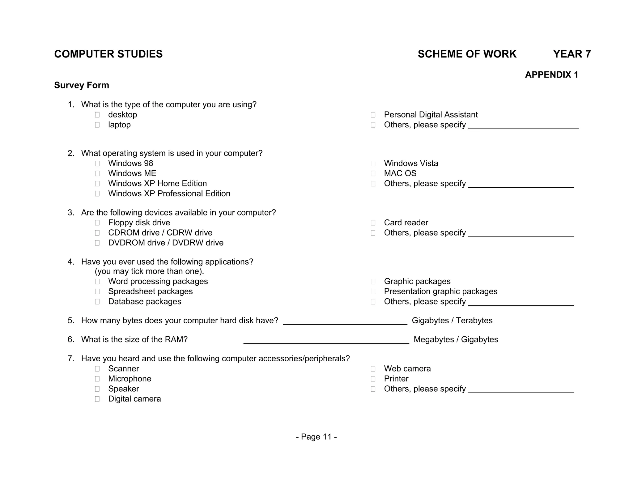 COMPUTER STUDIES                                                                        SCHEME OF WORK                  YEAR 7
                                                                                                                  APPENDIX 1
Survey Form

  1. What is the type of the computer you are using?
            desktop                                                             Personal Digital Assistant
            laptop                                                              Others, please specify ________________________


  2. What operating system is used in your computer?
           Windows 98                                                           Windows Vista
           Windows ME                                                           MAC OS
           Windows XP Home Edition                                              Others, please specify _______________________
           Windows XP Professional Edition

  3. Are the following devices available in your computer?
            Floppy disk drive                                                   Card reader
            CDROM drive / CDRW drive                                            Others, please specify _______________________
            DVDROM drive / DVDRW drive

  4. Have you ever used the following applications?
        (you may tick more than one).
           Word processing packages                                             Graphic packages
           Spreadsheet packages                                                 Presentation graphic packages
           Database packages                                                    Others, please specify _______________________

  5. How many bytes does your computer hard disk have? ___________________________ Gigabytes / Terabytes

  6. What is the size of the RAM?                ____________________________________ Megabytes / Gigabytes

  7. Have you heard and use the following computer accessories/peripherals?
           Scanner                                                              Web camera
           Microphone                                                           Printer
           Speaker                                                              Others, please specify _______________________
           Digital camera



                                                             - Page 11 -
 