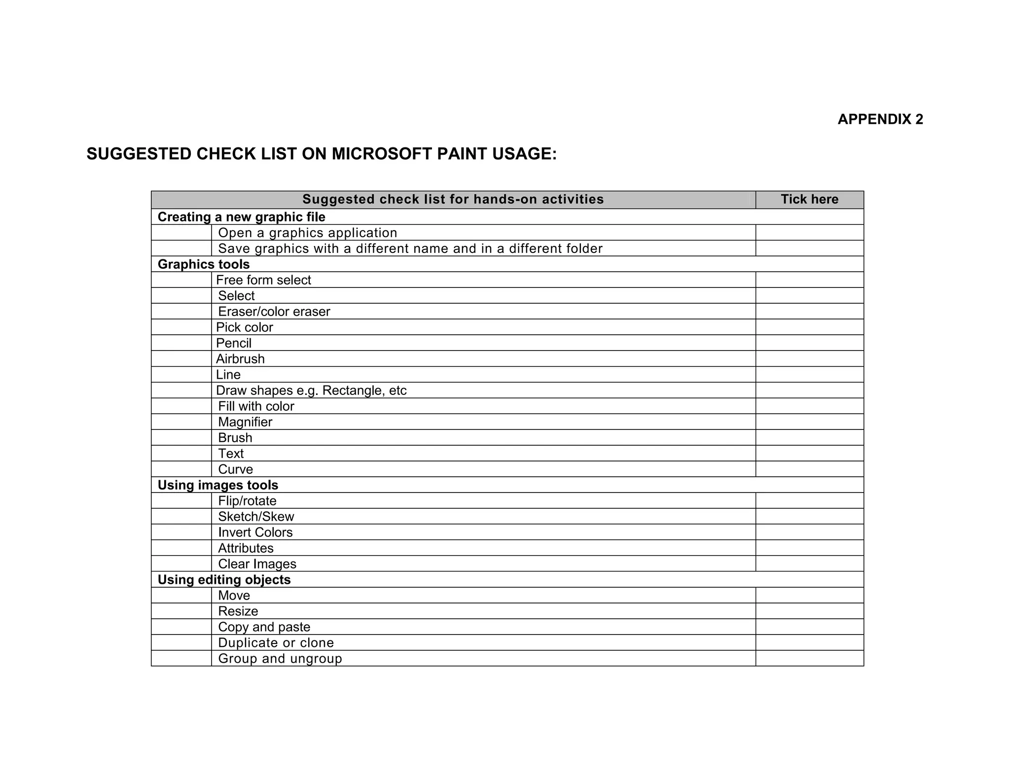 APPENDIX 2

SUGGESTED CHECK LIST ON MICROSOFT PAINT USAGE:

                               Suggested check list for hands-on activities    Tick here
      Creating a new graphic file
               Open a graphics application
               Save graphics with a different name and in a different folder
      Graphics tools
               Free form select
               Select
               Eraser/color eraser
               Pick color
               Pencil
               Airbrush
               Line
               Draw shapes e.g. Rectangle, etc
               Fill with color
               Magnifier
               Brush
               Text
               Curve
      Using images tools
               Flip/rotate
               Sketch/Skew
               Invert Colors
               Attributes
               Clear Images
      Using editing objects
               Move
               Resize
               Copy and paste
               Duplicate or clone
               Group and ungroup
 