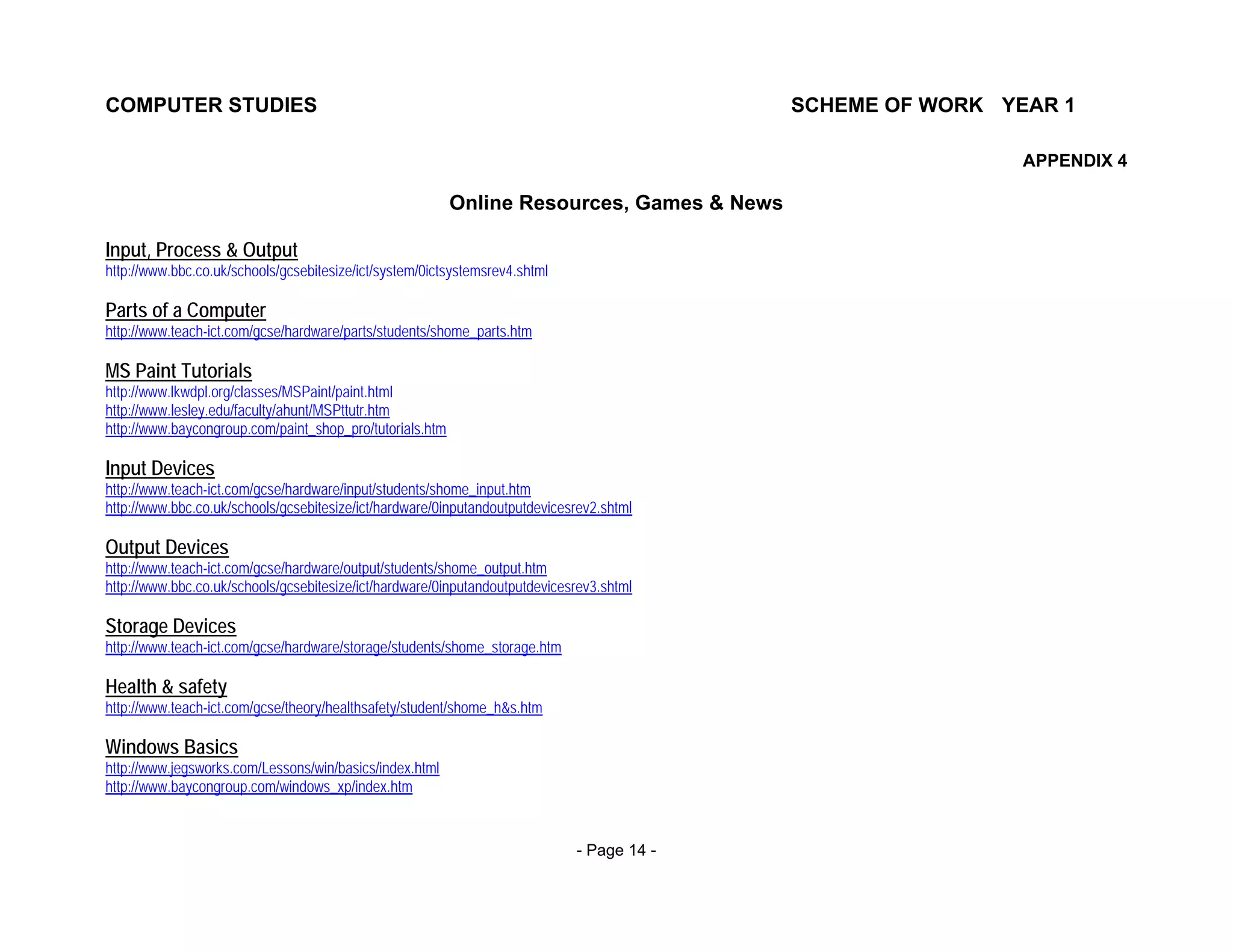 COMPUTER STUDIES                                                                           SCHEME OF WORK YEAR 1

                                                                                                            APPENDIX 4

                                                          Online Resources, Games & News

Input, Process & Output
http://www.bbc.co.uk/schools/gcsebitesize/ict/system/0ictsystemsrev4.shtml

Parts of a Computer
http://www.teach-ict.com/gcse/hardware/parts/students/shome_parts.htm

MS Paint Tutorials
http://www.lkwdpl.org/classes/MSPaint/paint.html
http://www.lesley.edu/faculty/ahunt/MSPttutr.htm
http://www.baycongroup.com/paint_shop_pro/tutorials.htm

Input Devices
http://www.teach-ict.com/gcse/hardware/input/students/shome_input.htm
http://www.bbc.co.uk/schools/gcsebitesize/ict/hardware/0inputandoutputdevicesrev2.shtml

Output Devices
http://www.teach-ict.com/gcse/hardware/output/students/shome_output.htm
http://www.bbc.co.uk/schools/gcsebitesize/ict/hardware/0inputandoutputdevicesrev3.shtml

Storage Devices
http://www.teach-ict.com/gcse/hardware/storage/students/shome_storage.htm

Health & safety
http://www.teach-ict.com/gcse/theory/healthsafety/student/shome_h&s.htm

Windows Basics
http://www.jegsworks.com/Lessons/win/basics/index.html
http://www.baycongroup.com/windows_xp/index.htm


                                                                             - Page 14 -
 
