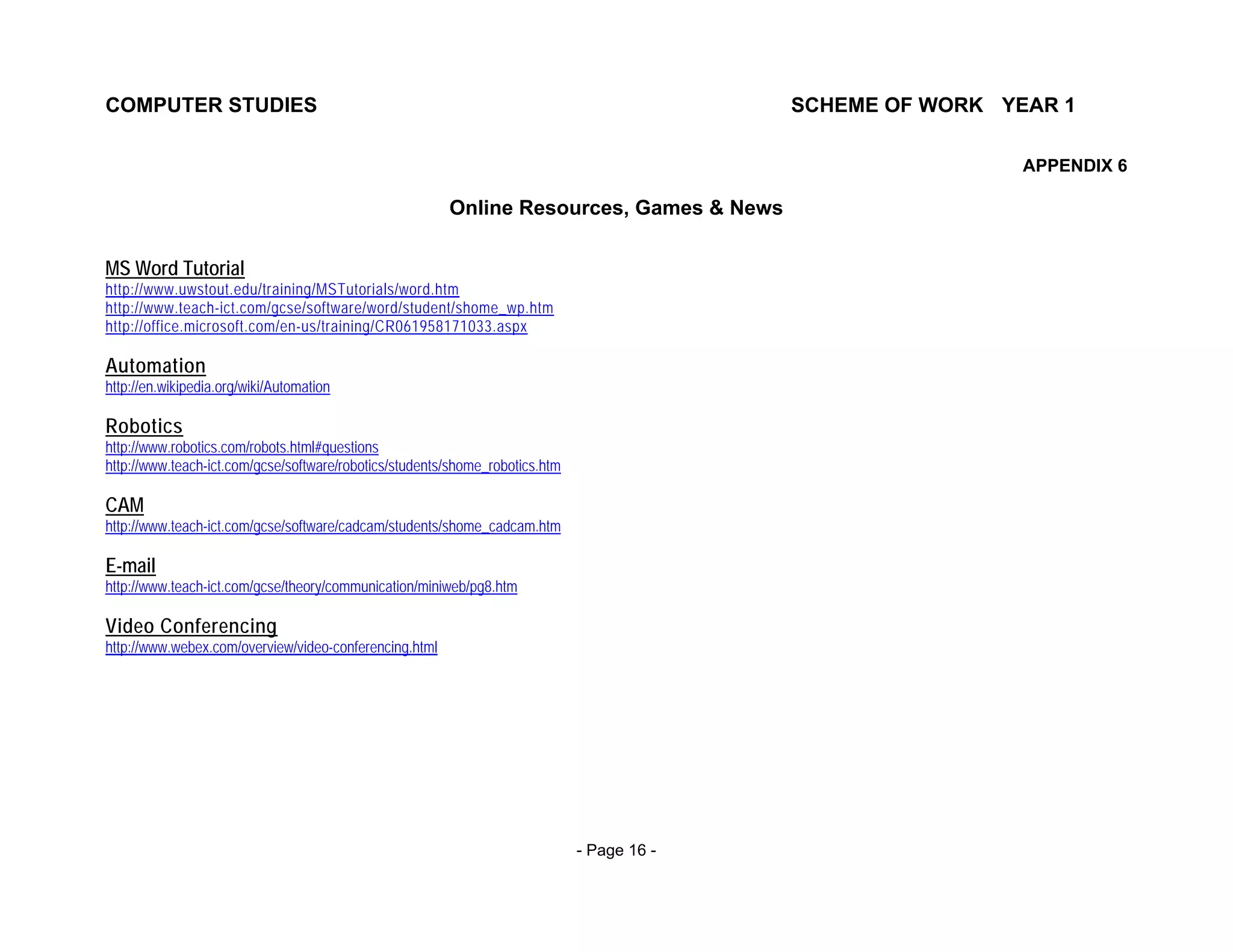 COMPUTER STUDIES                                                                            SCHEME OF WORK YEAR 1

                                                                                                             APPENDIX 6

                                                        Online Resources, Games & News

MS Word Tutorial
http://www.uwstout.edu/training/MSTutorials/word.htm
http://www.teach-ict.com/gcse/software/word/student/shome_wp.htm
http://office.microsoft.com/en-us/training/CR061958171033.aspx

Automation
http://en.wikipedia.org/wiki/Automation

Robotics
http://www.robotics.com/robots.html#questions
http://www.teach-ict.com/gcse/software/robotics/students/shome_robotics.htm

CAM
http://www.teach-ict.com/gcse/software/cadcam/students/shome_cadcam.htm

E-mail
http://www.teach-ict.com/gcse/theory/communication/miniweb/pg8.htm

Video Conferencing
http://www.webex.com/overview/video-conferencing.html




                                                                              - Page 16 -
 
