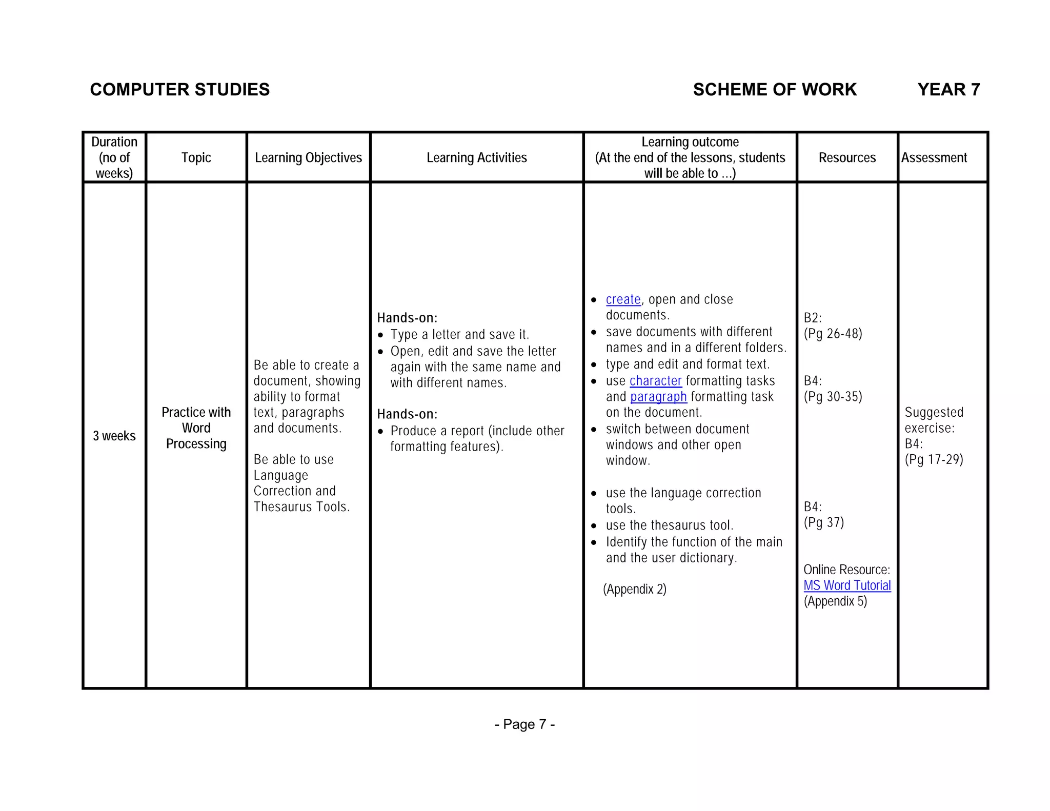 COMPUTER STUDIES                                                                                       SCHEME OF WORK                            YEAR 7

Duration                                                                                      Learning outcome
 (no of       Topic        Learning Objectives           Learning Activities         (At the end of the lessons, students     Resources        Assessment
 weeks)                                                                                        will be able to …)




                                                                                     • create, open and close
                                                 Hands-on:                             documents.                           B2:
                                                 • Type a letter and save it.        • save documents with different        (Pg 26-48)
                                                 • Open, edit and save the letter      names and in a different folders.
                           Be able to create a     again with the same name and      • type and edit and format text.
                           document, showing       with different names.             • use character formatting tasks       B4:
                           ability to format                                           and paragraph formatting task        (Pg 30-35)
           Practice with   text, paragraphs      Hands-on:                             on the document.                                        Suggested
               Word        and documents.        • Produce a report (include other   • switch between document                                 exercise:
3 weeks
            Processing                             formatting features).               windows and other open                                  B4:
                           Be able to use                                              window.                                                 (Pg 17-29)
                           Language
                           Correction and                                            • use the language correction
                           Thesaurus Tools.                                            tools.                               B4:
                                                                                     • use the thesaurus tool.              (Pg 37)
                                                                                     • Identify the function of the main
                                                                                       and the user dictionary.
                                                                                                                            Online Resource:
                                                                                       (Appendix 2)                         MS Word Tutorial
                                                                                                                            (Appendix 5)




                                                                     - Page 7 -
 
