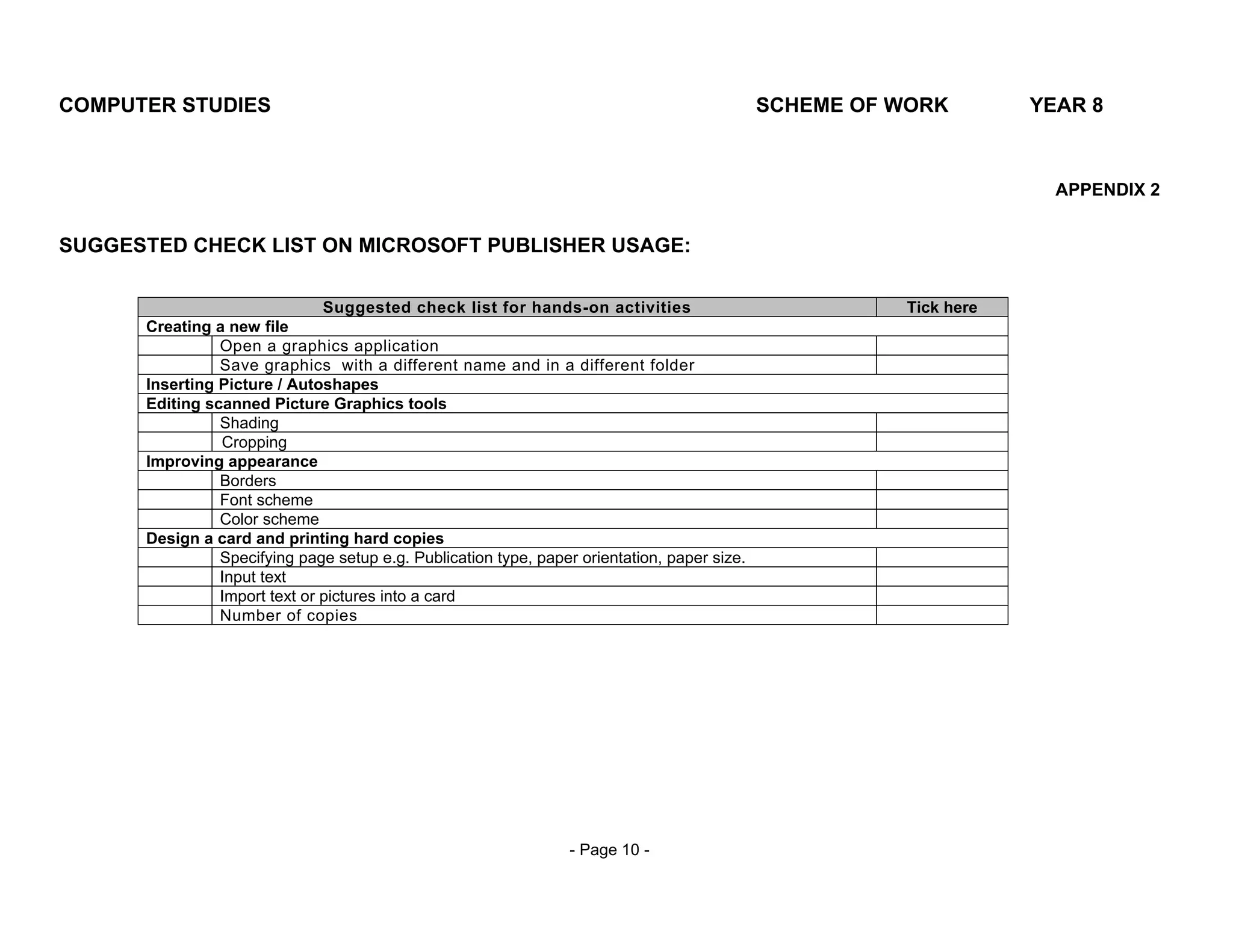COMPUTER STUDIES                                                                              SCHEME OF WORK        YEAR 8



                                                                                                                      APPENDIX 2


SUGGESTED CHECK LIST ON MICROSOFT PUBLISHER USAGE:

                               Suggested check list for hands-on activities                             Tick here
      Creating a new file
                Open a graphics application
                Save graphics with a different name and in a different folder
      Inserting Picture / Autoshapes
      Editing scanned Picture Graphics tools
                Shading
                Cropping
      Improving appearance
                Borders
                Font scheme
                Color scheme
      Design a card and printing hard copies
                Specifying page setup e.g. Publication type, paper orientation, paper size.
                Input text
                Import text or pictures into a card
                Number of copies




                                                                  - Page 10 -
 