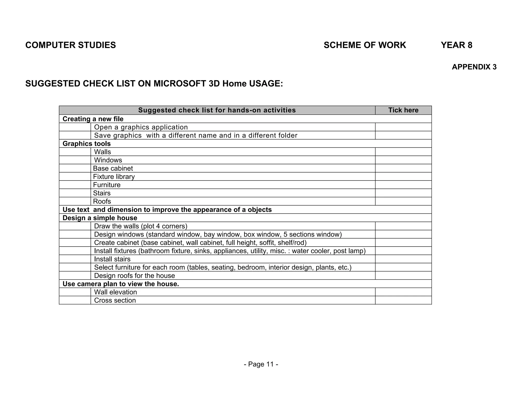 COMPUTER STUDIES                                                                                SCHEME OF WORK                YEAR 8

                                                                                                                                APPENDIX 3

SUGGESTED CHECK LIST ON MICROSOFT 3D Home USAGE:

                                Suggested check list for hands-on activities                                      Tick here
      Creating a new file
               Open a graphics application
               Save graphics with a different name and in a different folder
      Graphics tools
               Walls
               Windows
               Base cabinet
               Fixture library
               Furniture
               Stairs
               Roofs
      Use text and dimension to improve the appearance of a objects
      Design a simple house
               Draw the walls (plot 4 corners)
               Design windows (standard window, bay window, box window, 5 sections window)
               Create cabinet (base cabinet, wall cabinet, full height, soffit, shelf/rod)
               Install fixtures (bathroom fixture, sinks, appliances, utility, misc. : water cooler, post lamp)
               Install stairs
               Select furniture for each room (tables, seating, bedroom, interior design, plants, etc.)
               Design roofs for the house
      Use camera plan to view the house.
               Wall elevation
               Cross section




                                                                    - Page 11 -
 