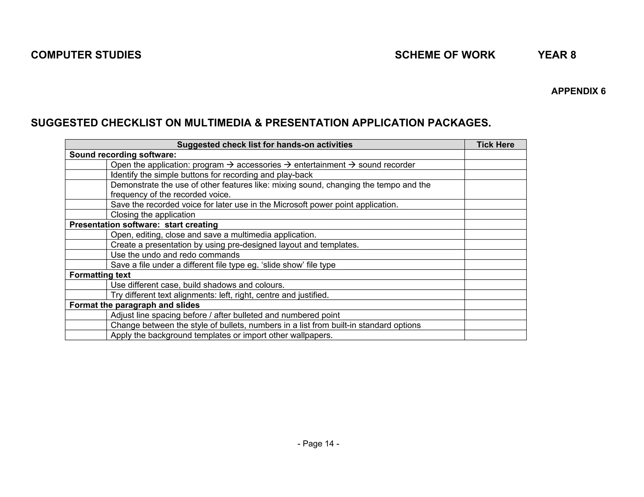 COMPUTER STUDIES                                                                          SCHEME OF WORK           YEAR 8


                                                                                                                     APPENDIX 6


SUGGESTED CHECKLIST ON MULTIMEDIA & PRESENTATION APPLICATION PACKAGES.
                                   Suggested check list for hands-on activities                        Tick Here
     Sound recording software:
               Open the application: program         accessories     entertainment  sound recorder
               Identify the simple buttons for recording and play-back
               Demonstrate the use of other features like: mixing sound, changing the tempo and the
               frequency of the recorded voice.
               Save the recorded voice for later use in the Microsoft power point application.
               Closing the application
     Presentation software: start creating
               Open, editing, close and save a multimedia application.
               Create a presentation by using pre-designed layout and templates.
               Use the undo and redo commands
               Save a file under a different file type eg. ‘slide show’ file type
     Formatting text
               Use different case, build shadows and colours.
               Try different text alignments: left, right, centre and justified.
     Format the paragraph and slides
               Adjust line spacing before / after bulleted and numbered point
               Change between the style of bullets, numbers in a list from built-in standard options
               Apply the background templates or import other wallpapers.




                                                                - Page 14 -
 
