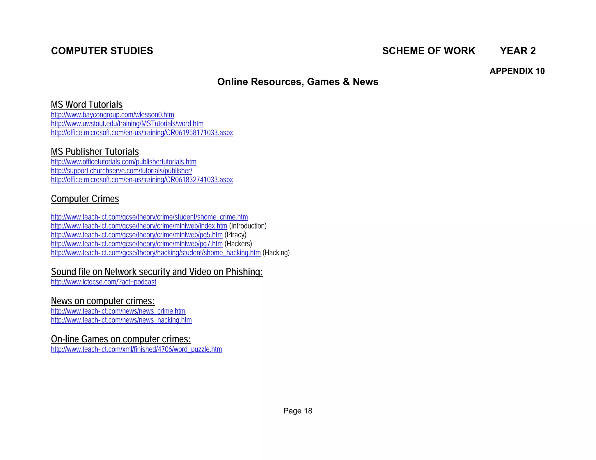 COMPUTER STUDIES                                                                         SCHEME OF WORK     YEAR 2

                                                                                                          APPENDIX 10
                                                        Online Resources, Games & News

MS Word Tutorials
http://www.baycongroup.com/wlesson0.htm
http://www.uwstout.edu/training/MSTutorials/word.htm
http://office.microsoft.com/en-us/training/CR061958171033.aspx

MS Publisher Tutorials
http://www.officetutorials.com/publishertutorials.htm
http://support.churchserve.com/tutorials/publisher/
http://office.microsoft.com/en-us/training/CR061832741033.aspx

Computer Crimes
http://www.teach-ict.com/gcse/theory/crime/student/shome_crime.htm
http://www.teach-ict.com/gcse/theory/crime/miniweb/index.htm (Introduction)
http://www.teach-ict.com/gcse/theory/crime/miniweb/pg5.htm (Piracy)
http://www.teach-ict.com/gcse/theory/crime/miniweb/pg7.htm (Hackers)
http://www.teach-ict.com/gcse/theory/hacking/student/shome_hacking.htm (Hacking)

Sound file on Network security and Video on Phishing:
http://www.ictgcse.com/?act=podcast

News on computer crimes:
http://www.teach-ict.com/news/news_crime.htm
http://www.teach-ict.com/news/news_hacking.htm

On-line Games on computer crimes:
http://www.teach-ict.com/xml/finished/4706/word_puzzle.htm




                                                                             Page 18
 