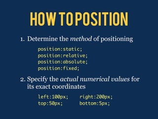 how to position
1. Determine the method of positioning
      position:static;
      position:relative;
      position:absolute;
      position:fixed;

2. Specify the actual numerical values for
   its exact coordinates
      left:100px;    right:200px;
      top:50px;      bottom:5px;
 