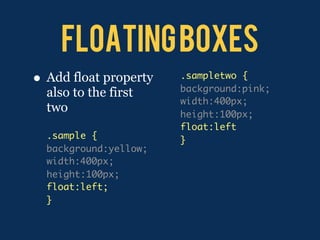 floating boxes
•   Add float property   .sampletwo {
                         background:pink;
    also to the first
                         width:400px;
    two                  height:100px;
                         float:left
    .sample {            }
    background:yellow;
    width:400px;
    height:100px;
    float:left;
    }
 