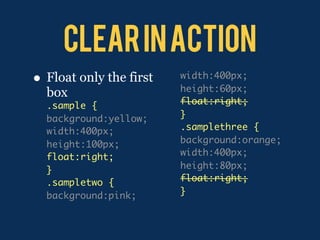 Clear in action
•   Float only the first   width:400px;
                           height:60px;
    box
    .sample {              float:right;
    background:yellow;     }
    width:400px;           .samplethree {
    height:100px;          background:orange;
    float:right;           width:400px;
    }                      height:80px;
    .sampletwo {           float:right;
    background:pink;       }
 