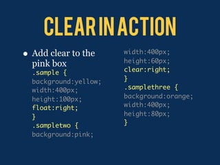 Clear in action
•   Add clear to the     width:400px;
                         height:60px;
    pink box
    .sample {            clear:right;
    background:yellow;   }
    width:400px;         .samplethree {
    height:100px;        background:orange;
    float:right;         width:400px;
    }                    height:80px;
    .sampletwo {         }
    background:pink;
 