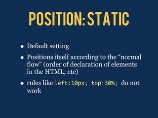 POSITION: STATIC
• Default setting
• Positions itself according to the “normal
  flow” (order of declaration of elements
  in the HTML, etc)
• rules like left:10px;   top:30%; do not
  work
 