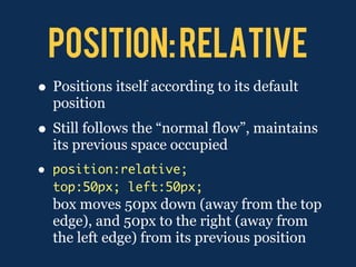 POSITION: RELATIVE
• Positions itself according to its default
    position
• Still follows the “normal flow”, maintains
    its previous space occupied
•   position:relative;
    top:50px; left:50px;
    box moves 50px down (away from the top
    edge), and 50px to the right (away from
    the left edge) from its previous position
 
