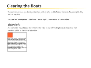 Clearing the floats There are times when you don’t want certain content to be next to floated elements.   To accomplish this, you can use clear.   The clear has four options:  "clear: left", "clear: right", "clear: both" or "clear: none".   clear: left  The element is moved below the bottom outer edge of any left-floating boxes that resulted from  elements earlier in the source document.   