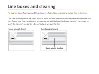 Line boxes and clearing To stop line boxes flowing around the outside of a floated box, you need to apply a clear to that box.  The clear property can be left, right, both, or none, and indicates which side of the box should not be next to a floated box. To accomplish this, enough space is added above the cleared element’s top margin to  push the element’s top border edge vertically down, past the float 