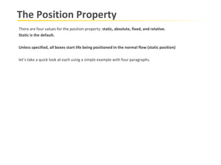 The Position Property There are four values for the position property:  static, absolute, fixed, and relative.  Static is the default. Unless specified, all boxes start life being positioned in the normal flow (static position) let’s take a quick look at each using a simple example with four paragraphs. 