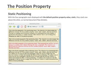 The Position Property Static Positioning With the four paragraphs each displayed with  the default position property value, static , they stack one  above the other, as normal document flow dictates. 