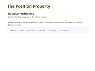 The Position Property Relative Positioning Let’s set the third paragraph to the relative position.  You can then move this paragraph with respect to its default position using the properties top, left, bottom, and right. p#specialpara {position:relative; top:30px; left:20px;} 