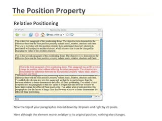 The Position Property Relative Positioning Now the top of your paragraph is moved down by 30 pixels and right by 20 pixels.  Here although the element moves relative to its original position, nothing else changes. 