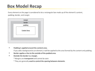 Box Model Recap Every element on the page is considered to be a rectangular box made up of the element’s content, padding, border, and margin Padding is applied around the content area.   If you add a background to an element, it will be applied to the area formed by the content and padding.  Border applies a line to the outside of the padded area . Outside the border is a margin.   * Margins are  transparent  and cannot be seen.  * They are generally  used to control the spacing between elements . 