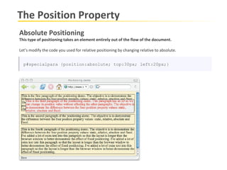 The Position Property Absolute Positioning This type of positioning takes an element entirely out of the flow of the document.  Let’s modify the code you used for relative positioning by changing relative to absolute. p#specialpara {position:absolute; top:30px; left:20px;} 