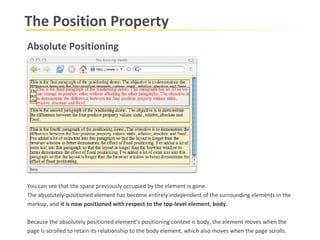 The Position Property Absolute Positioning You can see that the space previously occupied by the element is gone.  The absolutely-positioned element has become entirely independent of the surrounding elements in the markup, and  it is now positioned with respect to the top-level element, body. Because the absolutely positioned element’s positioning context is body, the element moves when the page is scrolled to retain its relationship to the body element, which also moves when the page scrolls. 