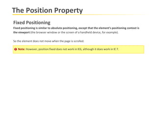 The Position Property Fixed Positioning Fixed positioning is similar to absolute positioning, except that the element’s positioning context is  the viewport  (the browser window or the screen of a handheld device, for example). So the element does not move when the page is scrolled.  Note:  However, position:fixed does not work in IE6, although it does work in IE 7. 