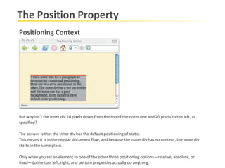 The Position Property Positioning Context But why isn’t the inner div 10 pixels down from the top of the outer one and 20 pixels to the left, as specified?  The answer is that the inner div has the default positioning of static.  This means it is in the regular document flow, and because the outer div has no content, the inner div starts in the same place.  Only when you set an element to one of the other three positioning options—relative, absolute, or fixed—do the top, left, right, and bottom properties actually do anything.  
