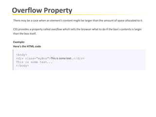 Overflow Property There may be a case when an element's content might be larger than the amount of space allocated to it.  CSS provides a property called  overflow  which tells the browser what to do if the box's contents is larger than the box itself .  Example: Here's the HTML code <body> <div class=“myBox"> This is some text... </div> This is some text...  </body> 
